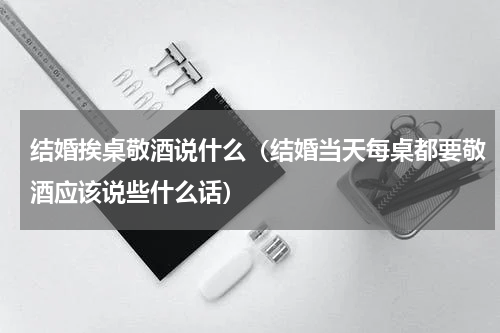 结婚挨桌敬酒说什么（结婚当天每桌都要敬酒应该说些什么话）