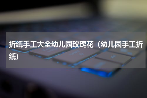 折纸手工大全幼儿园玫瑰花（幼儿园手工折纸）