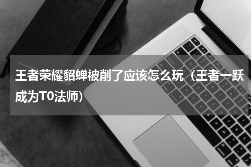 王者荣耀貂蝉被削了应该怎么玩（王者一跃成为T0法师）