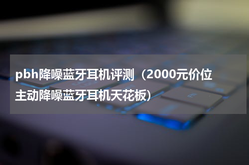 pbh降噪蓝牙耳机评测（2000元价位主动降噪蓝牙耳机天花板）