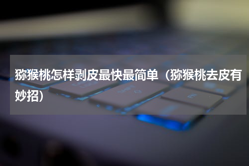 猕猴桃怎样剥皮最快最简单（猕猴桃去皮有妙招）