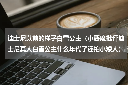 迪士尼以前的样子白雪公主（小恶魔批评迪士尼真人白雪公主什么年代了还拍小矮人）