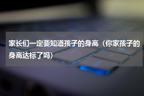 家长们一定要知道孩子的身高（你家孩子的身高达标了吗）