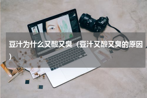 豆汁为什么又酸又臭（豆汁又酸又臭的原因）