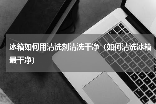 冰箱如何用清洗剂清洗干净（如何清洗冰箱最干净）