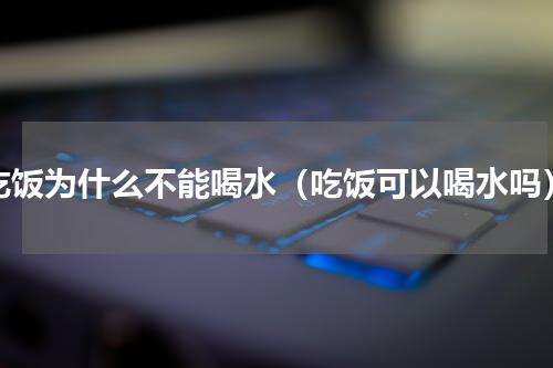 吃饭为什么不能喝水（吃饭可以喝水吗）