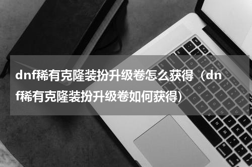 dnf稀有克隆装扮升级卷怎么获得（dnf稀有克隆装扮升级卷如何获得）