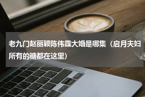 老九门赵丽颖陈伟霆大婚是哪集（启月夫妇所有的糖都在这里）