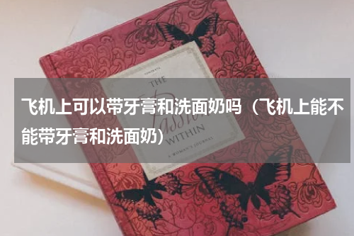 飞机上可以带牙膏和洗面奶吗（飞机上能不能带牙膏和洗面奶）