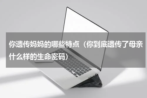 你遗传妈妈的哪些特点（你到底遗传了母亲什么样的生命密码）