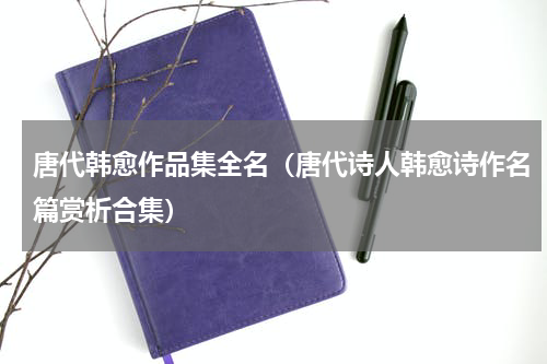 唐代韩愈作品集全名（唐代诗人韩愈诗作名篇赏析合集）