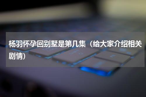 杨羽怀孕回别墅是第几集（给大家介绍相关剧情）
