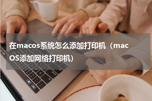 在macos系统怎么添加打印机（macOS添加网络打印机）
