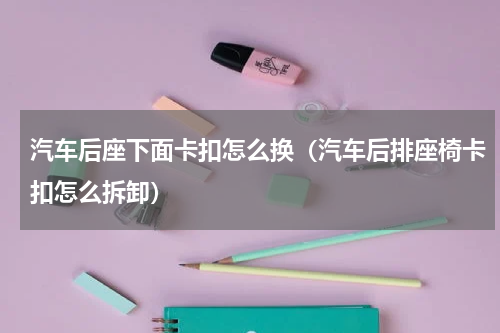 汽车后座下面卡扣怎么换（汽车后排座椅卡扣怎么拆卸）