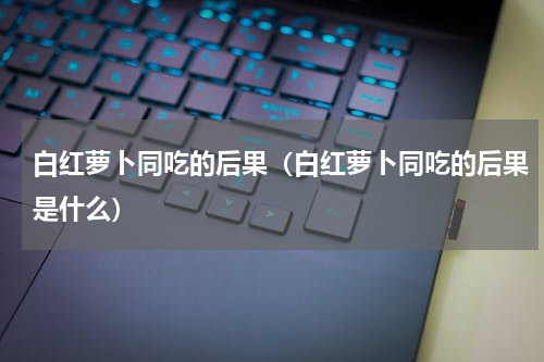白红萝卜同吃的后果（白红萝卜同吃的后果是什么）