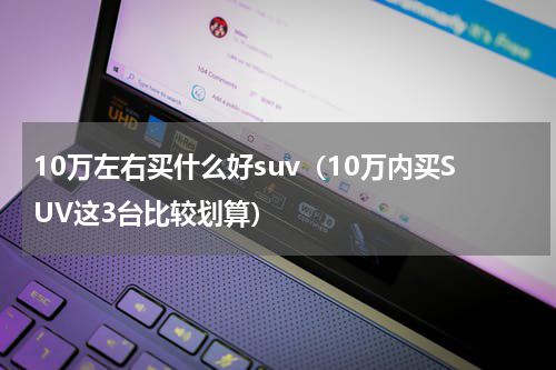 10万左右买什么好suv（10万内买SUV这3台比较划算）