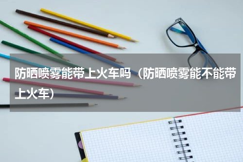 防晒喷雾能带上火车吗（防晒喷雾能不能带上火车）