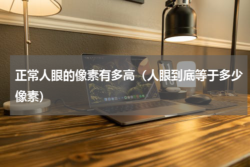 正常人眼的像素有多高（人眼到底等于多少像素）