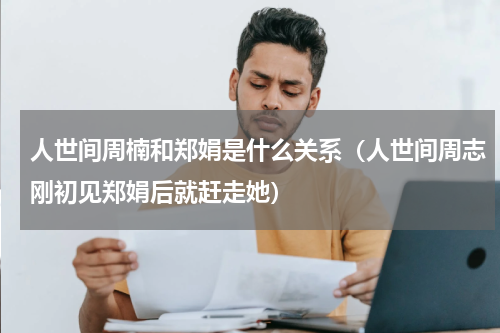 人世间周楠和郑娟是什么关系（人世间周志刚初见郑娟后就赶走她）