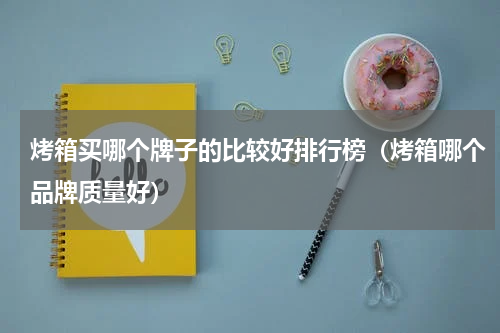 烤箱买哪个牌子的比较好排行榜（烤箱哪个品牌质量好）