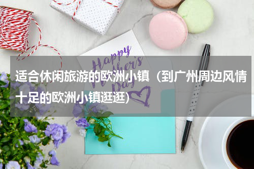 适合休闲旅游的欧洲小镇（到广州周边风情十足的欧洲小镇逛逛）