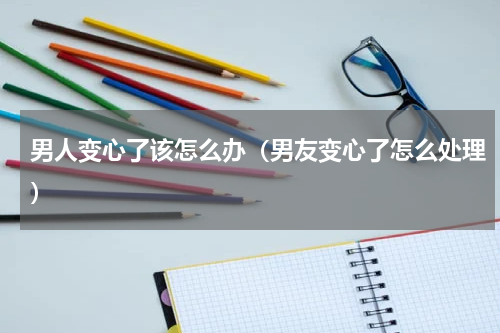 男人变心了该怎么办（男友变心了怎么处理）