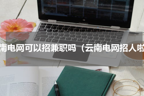 云南电网可以招兼职吗（云南电网招人啦）