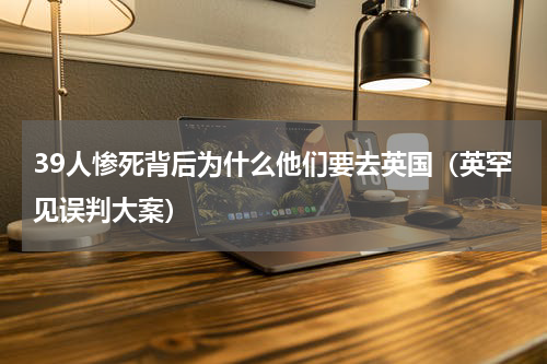 39人惨死背后为什么他们要去英国（英罕见误判大案）
