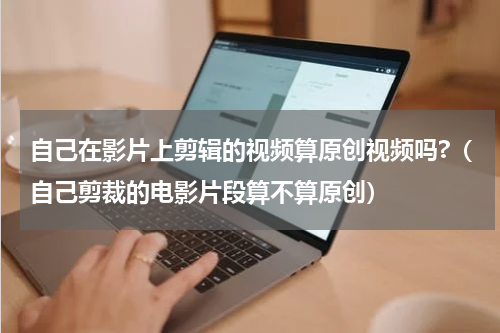 自己在影片上剪辑的视频算原创视频吗?（自己剪裁的电影片段算不算原创）