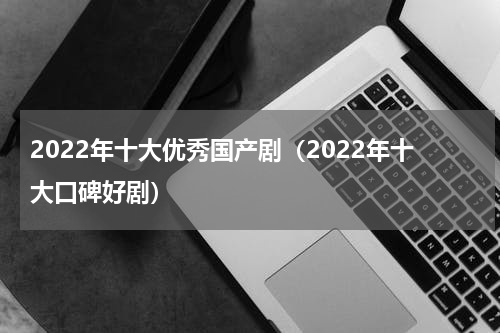 2022年十大优秀国产剧（2022年十大口碑好剧）