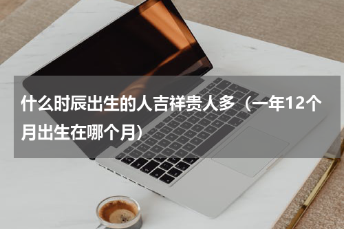 什么时辰出生的人吉祥贵人多（一年12个月出生在哪个月）