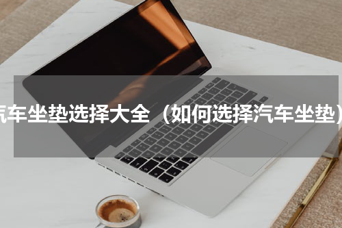 汽车坐垫选择大全（如何选择汽车坐垫）