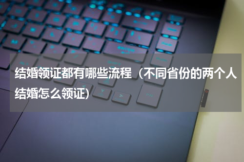 结婚领证都有哪些流程（不同省份的两个人结婚怎么领证）