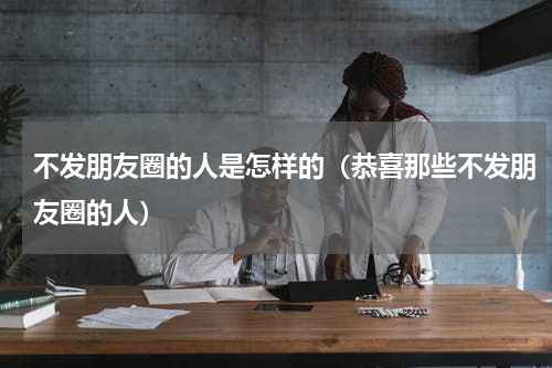 不发朋友圈的人是怎样的（恭喜那些不发朋友圈的人）