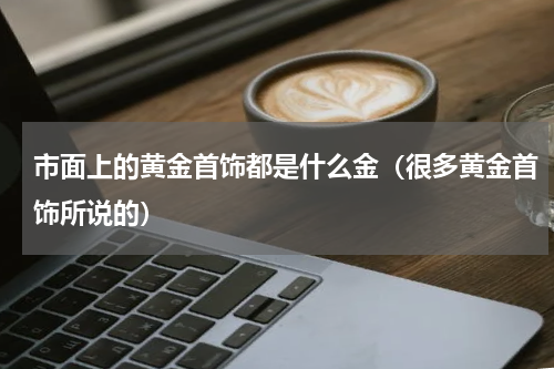 市面上的黄金首饰都是什么金（很多黄金首饰所说的）