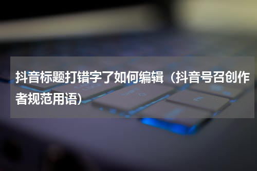 抖音标题打错字了如何编辑（抖音号召创作者规范用语）