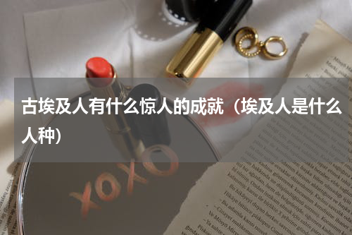 古埃及人有什么惊人的成就（埃及人是什么人种）