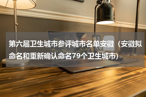 第六届卫生城市参评城市名单安徽（安徽拟命名和重新确认命名79个卫生城市）