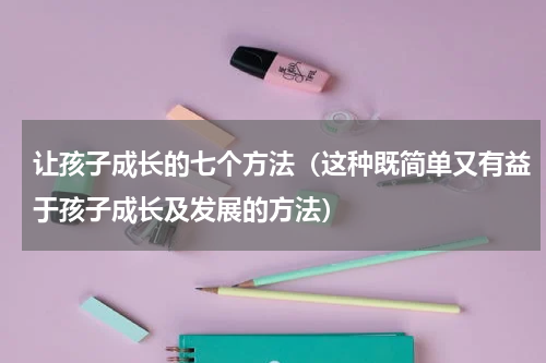 让孩子成长的七个方法（这种既简单又有益于孩子成长及发展的方法）