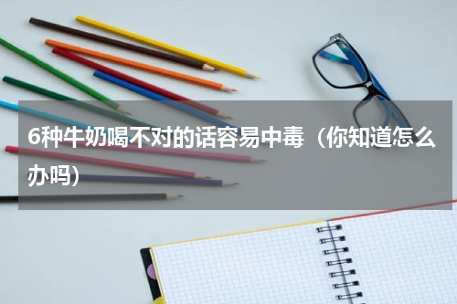 6种牛奶喝不对的话容易中毒（你知道怎么办吗）