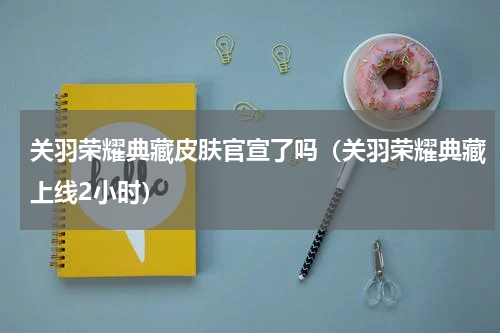 关羽荣耀典藏皮肤官宣了吗（关羽荣耀典藏上线2小时）