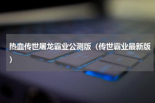 热血传世屠龙霸业公测版（传世霸业最新版）