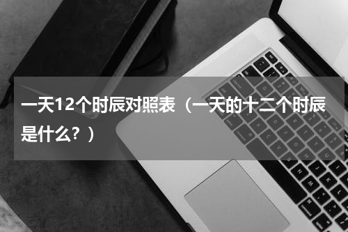 一天12个时辰对照表（一天的十二个时辰是什么？）