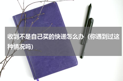 收到不是自己买的快递怎么办（你遇到过这种情况吗）