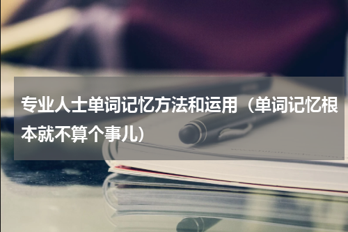 专业人士单词记忆方法和运用（单词记忆根本就不算个事儿）