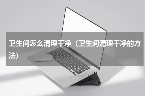 卫生间怎么清理干净（卫生间清理干净的方法）