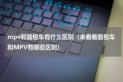 mpv和面包车有什么区别（来看看面包车和MPV有哪些区别）