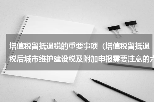 增值税留抵退税的重要事项（增值税留抵退税后城市维护建设税及附加申报需要注意的六个问题）