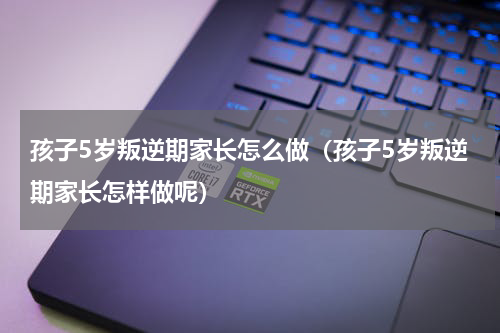 孩子5岁叛逆期家长怎么做（孩子5岁叛逆期家长怎样做呢）