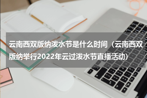 云南西双版纳泼水节是什么时间（云南西双版纳举行2022年云过泼水节直播活动）